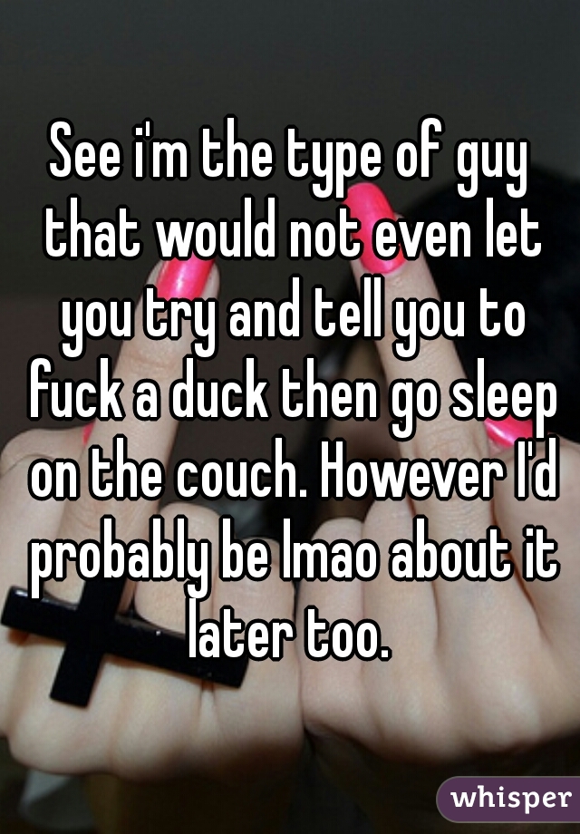 See i'm the type of guy that would not even let you try and tell you to fuck a duck then go sleep on the couch. However I'd probably be lmao about it later too. 