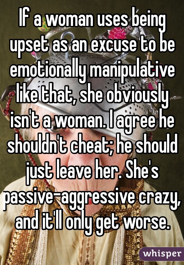 If a woman uses being upset as an excuse to be emotionally manipulative like that, she obviously isn't a woman. I agree he shouldn't cheat; he should just leave her. She's passive-aggressive crazy, and it'll only get worse. 