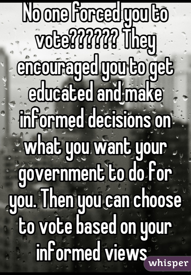 No one forced you to vote?????? They encouraged you to get educated and make informed decisions on what you want your government to do for you. Then you can choose to vote based on your informed views. 