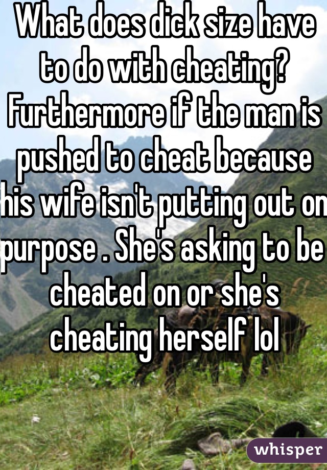 What does dick size have to do with cheating? Furthermore if the man is pushed to cheat because his wife isn't putting out on purpose . She's asking to be cheated on or she's cheating herself lol