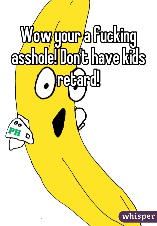 Wow your a fucking asshole! Don't have kids retard!