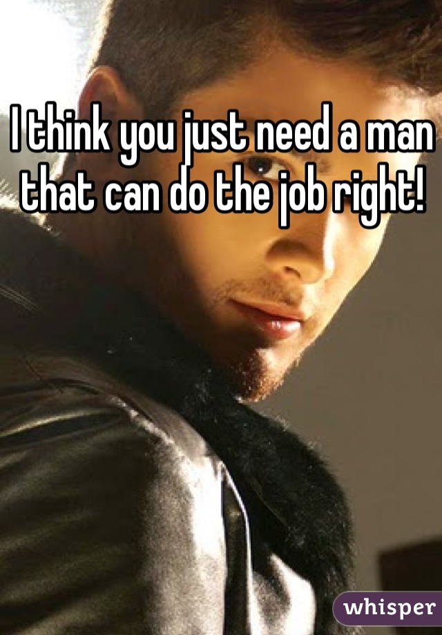 I think you just need a man that can do the job right! 