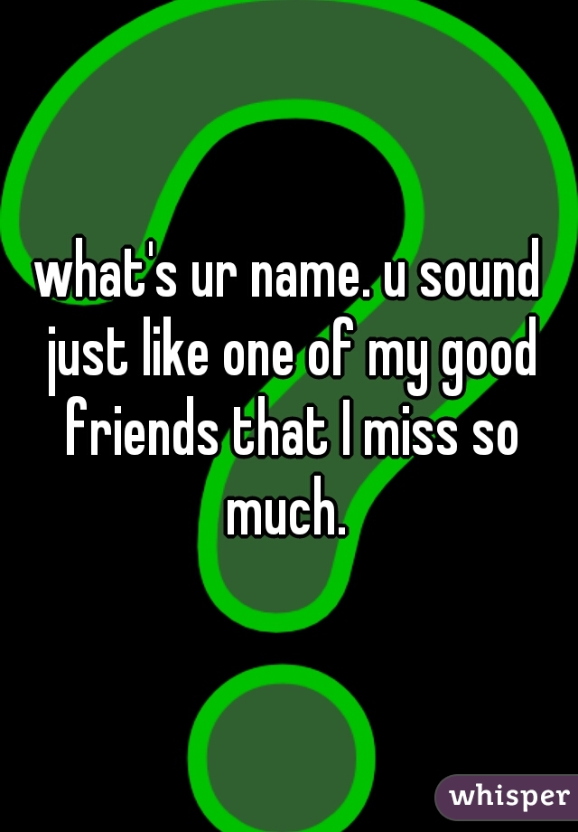 what's ur name. u sound just like one of my good friends that I miss so much. 