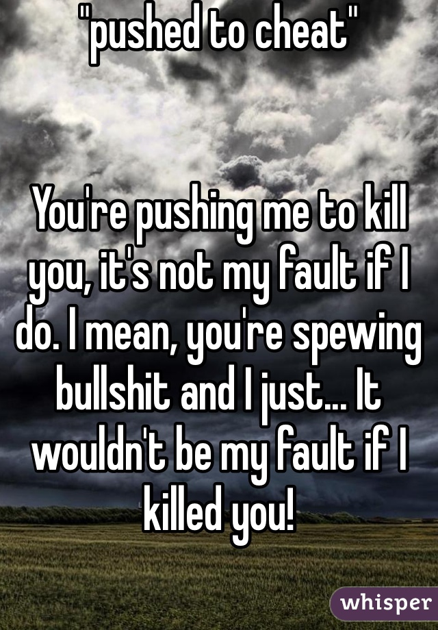 "pushed to cheat"


You're pushing me to kill you, it's not my fault if I do. I mean, you're spewing bullshit and I just... It wouldn't be my fault if I killed you!