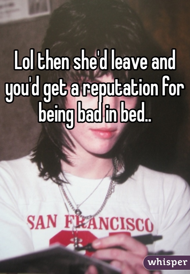 Lol then she'd leave and you'd get a reputation for being bad in bed..