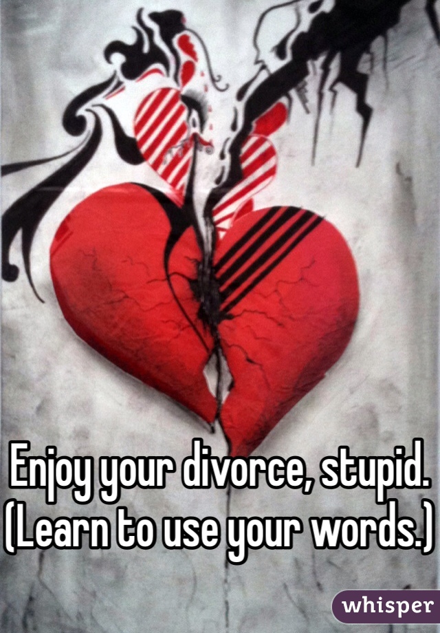 Enjoy your divorce, stupid.
(Learn to use your words.)