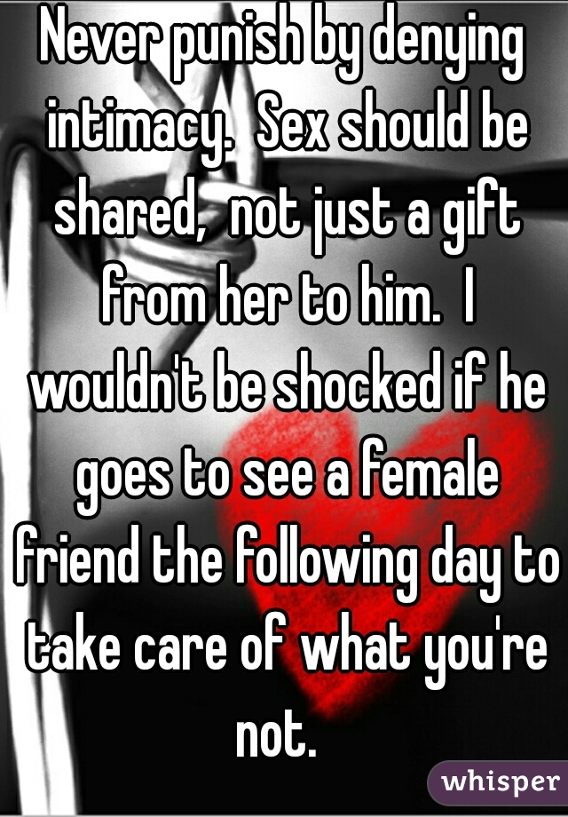 Never punish by denying intimacy.  Sex should be shared,  not just a gift from her to him.  I wouldn't be shocked if he goes to see a female friend the following day to take care of what you're not.  