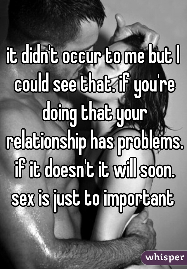 it didn't occur to me but I could see that. if you're doing that your relationship has problems. if it doesn't it will soon. sex is just to important 