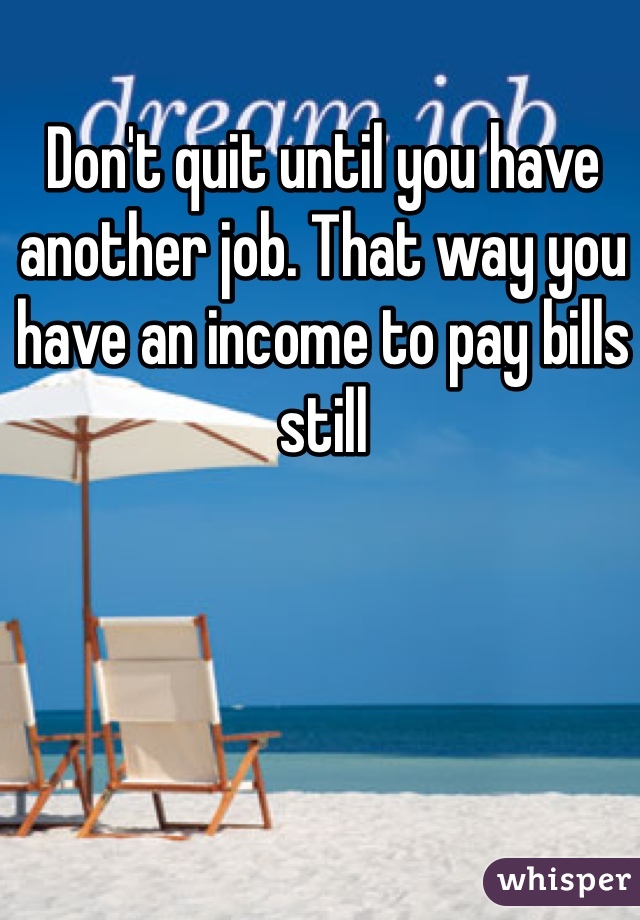 Don't quit until you have another job. That way you have an income to pay bills still
