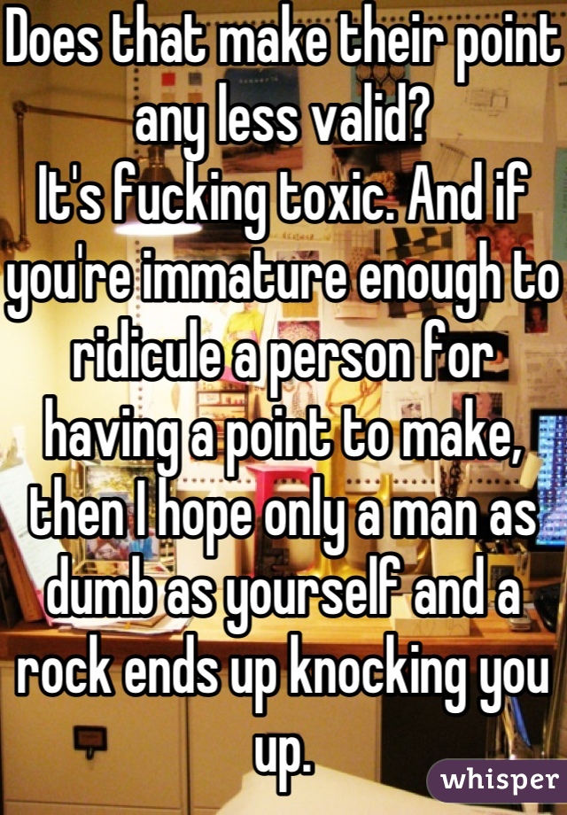 Does that make their point any less valid?
It's fucking toxic. And if you're immature enough to ridicule a person for having a point to make, then I hope only a man as dumb as yourself and a rock ends up knocking you up.