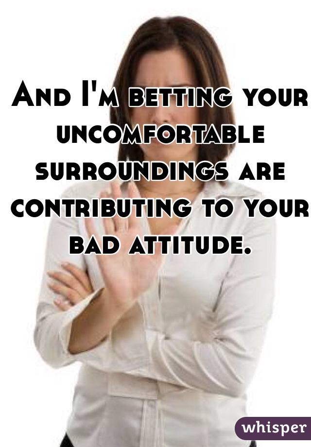 And I'm betting your uncomfortable surroundings are contributing to your bad attitude. 