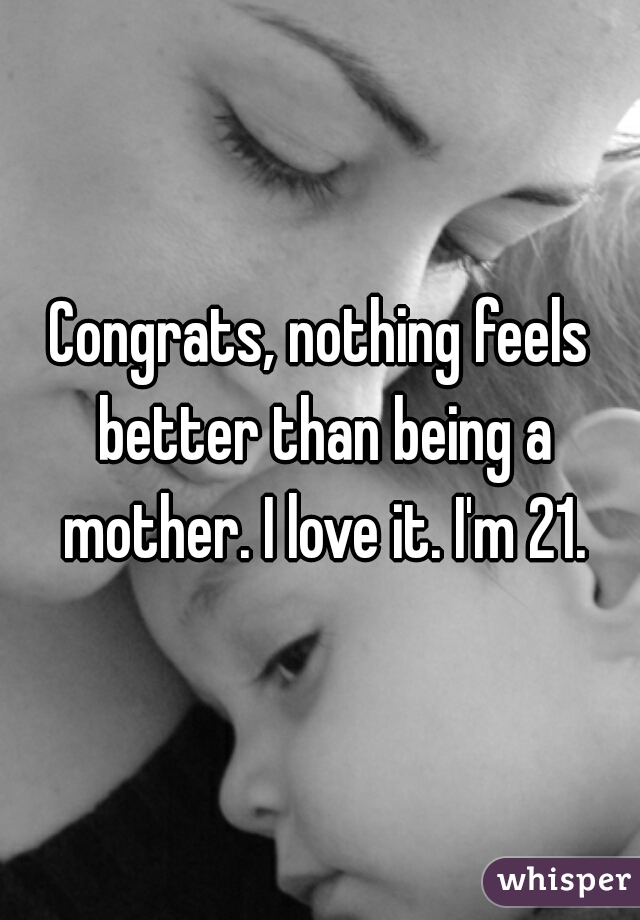 Congrats, nothing feels better than being a mother. I love it. I'm 21.