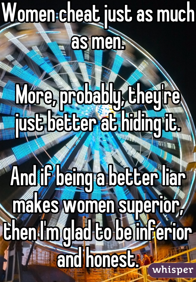 Women cheat just as much as men.

More, probably, they're just better at hiding it.

And if being a better liar makes women superior, then I'm glad to be inferior and honest.