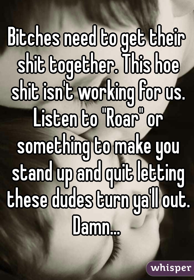 Bitches need to get their shit together. This hoe shit isn't working for us. Listen to "Roar" or something to make you stand up and quit letting these dudes turn ya'll out. Damn... 