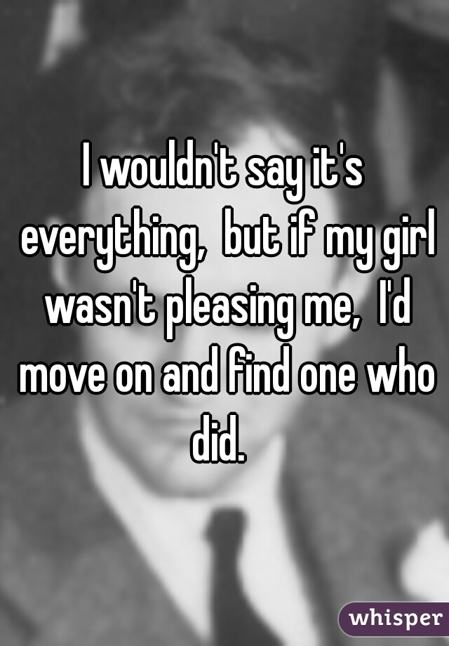 I wouldn't say it's everything,  but if my girl wasn't pleasing me,  I'd move on and find one who did.  