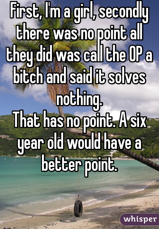 First, I'm a girl, secondly there was no point all they did was call the OP a bitch and said it solves nothing. 
That has no point. A six year old would have a better point.