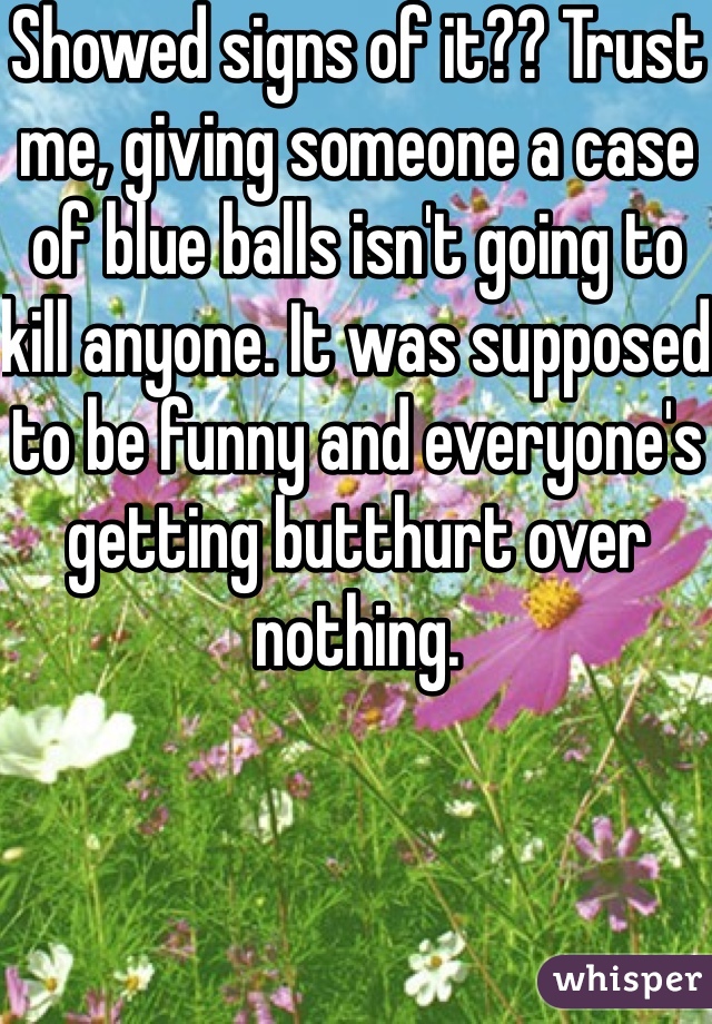 Showed signs of it?? Trust me, giving someone a case of blue balls isn't going to kill anyone. It was supposed to be funny and everyone's getting butthurt over nothing.