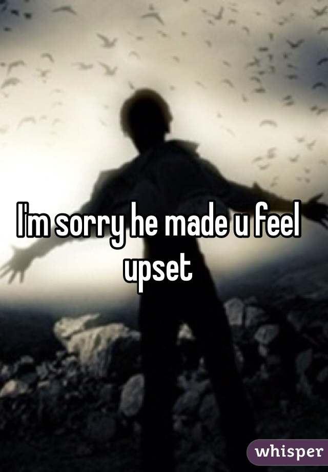 I'm sorry he made u feel upset