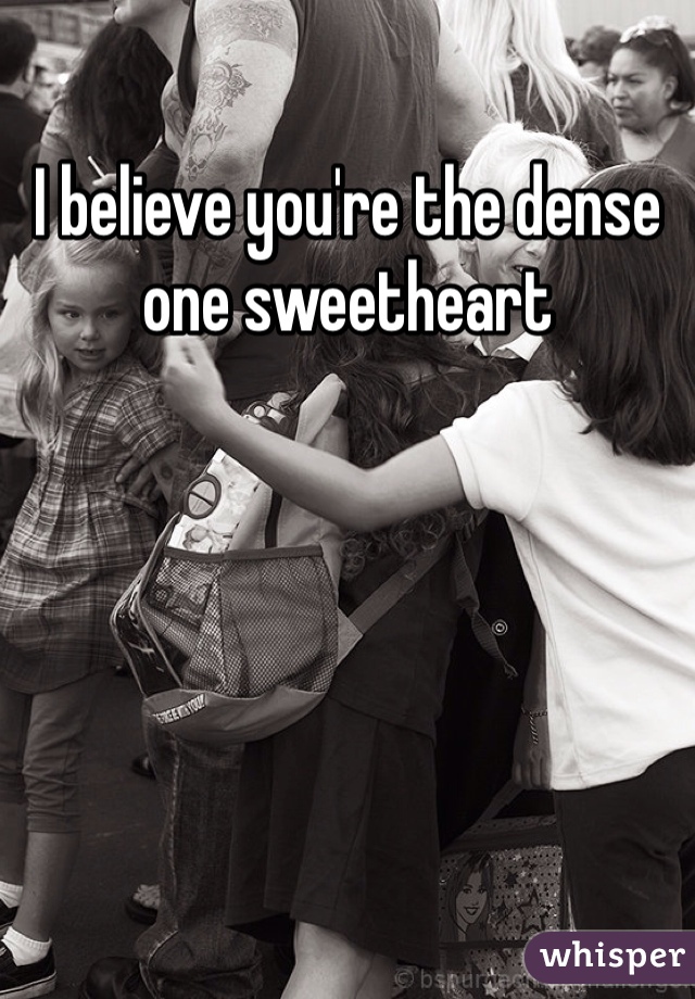 I believe you're the dense one sweetheart