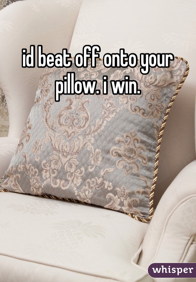 id beat off onto your pillow. i win. 