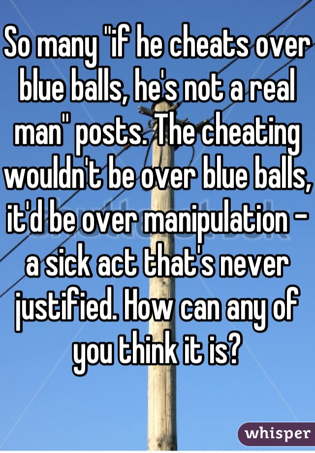 So many "if he cheats over blue balls, he's not a real man" posts. The cheating wouldn't be over blue balls, it'd be over manipulation - a sick act that's never justified. How can any of you think it is?