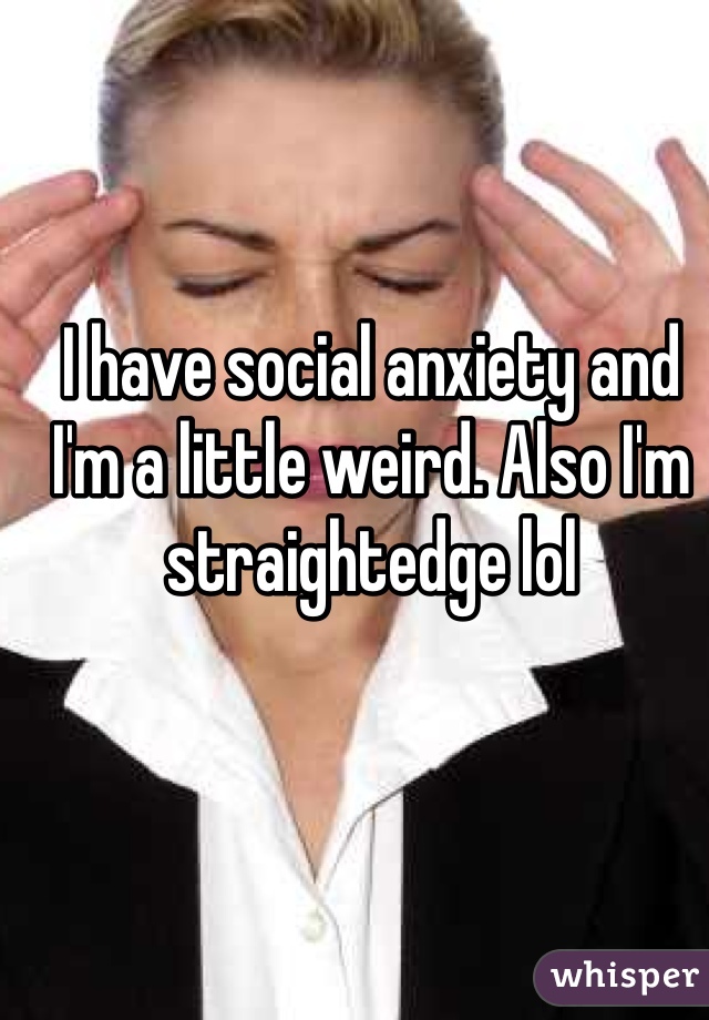 I have social anxiety and I'm a little weird. Also I'm straightedge lol