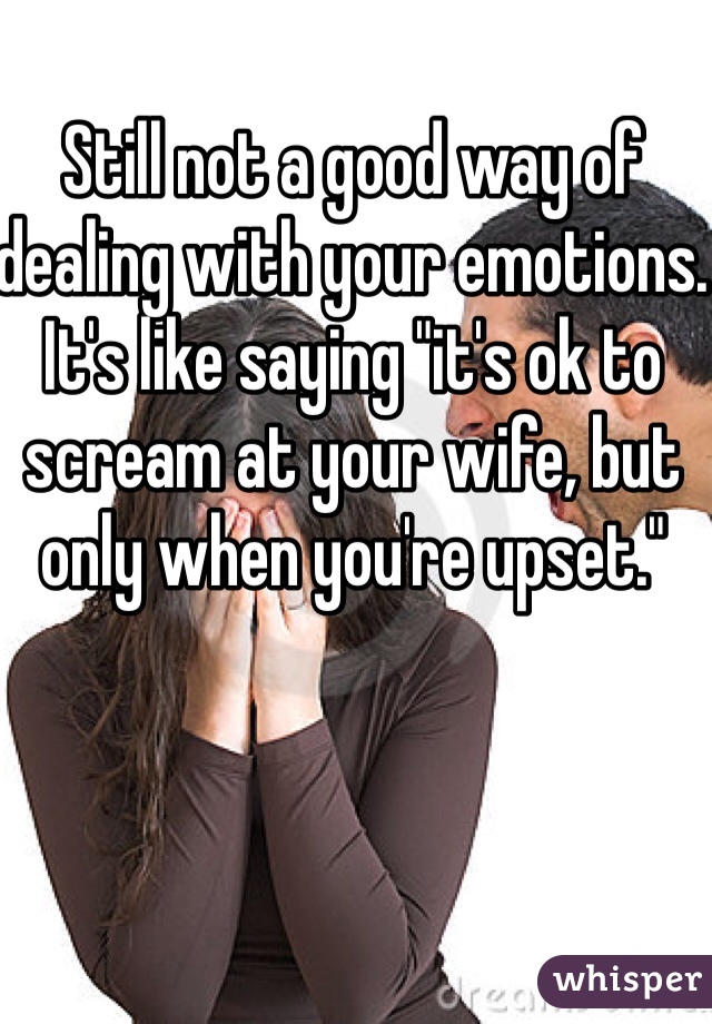 Still not a good way of dealing with your emotions. It's like saying "it's ok to scream at your wife, but only when you're upset."