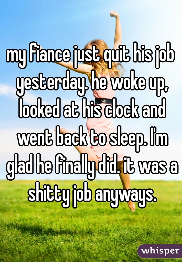 my fiance just quit his job yesterday. he woke up, looked at his clock and went back to sleep. I'm glad he finally did. it was a shitty job anyways.
