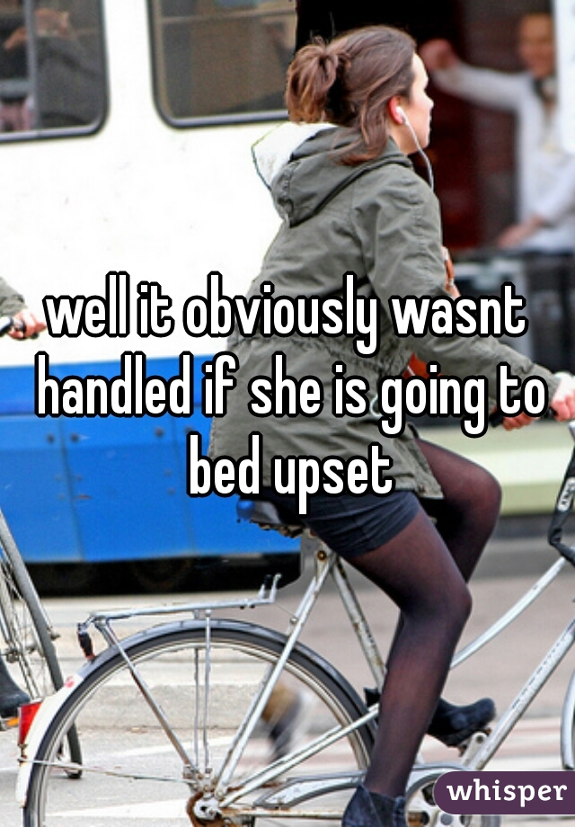 well it obviously wasnt handled if she is going to bed upset