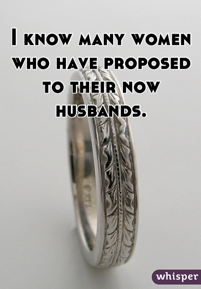 I know many women who have proposed to their now husbands.