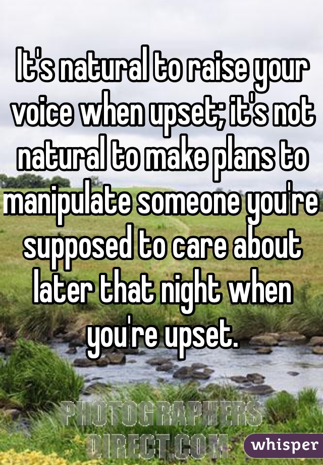 It's natural to raise your voice when upset; it's not natural to make plans to manipulate someone you're supposed to care about later that night when you're upset. 