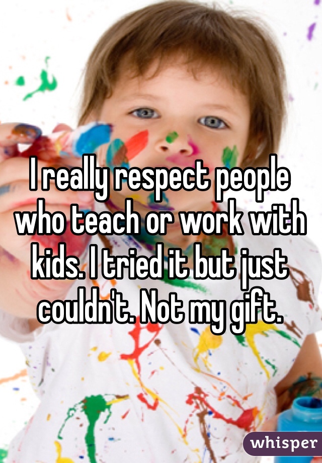 I really respect people who teach or work with kids. I tried it but just couldn't. Not my gift. 