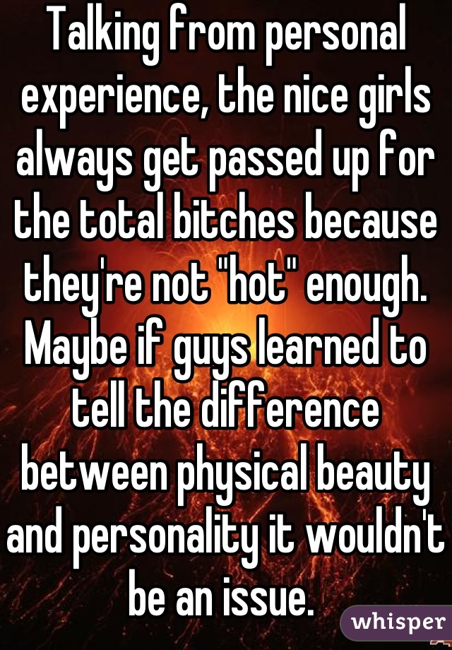 Talking from personal experience, the nice girls always get passed up for the total bitches because they're not "hot" enough. 
Maybe if guys learned to tell the difference between physical beauty and personality it wouldn't be an issue. 