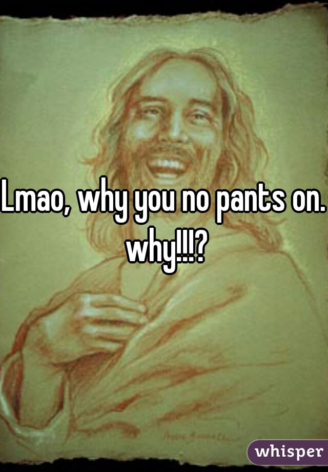 Lmao, why you no pants on. why!!!?