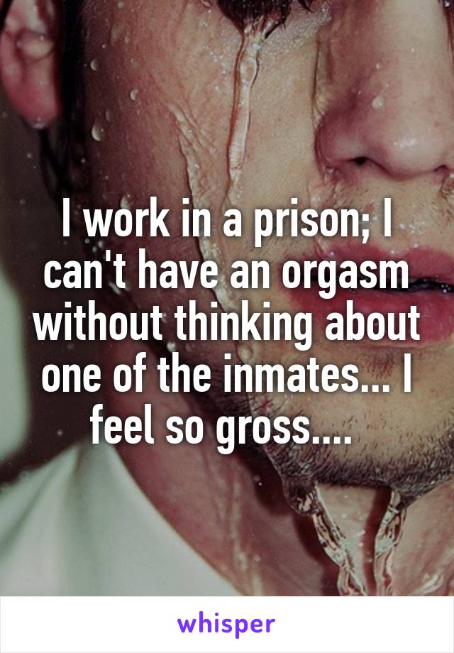 I work in a prison; I can't have an orgasm without thinking about one of the inmates... I feel so gross.... 