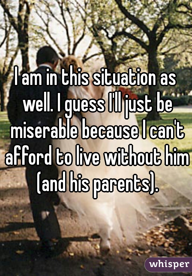 I am in this situation as well. I guess I'll just be miserable because I can't afford to live without him (and his parents).