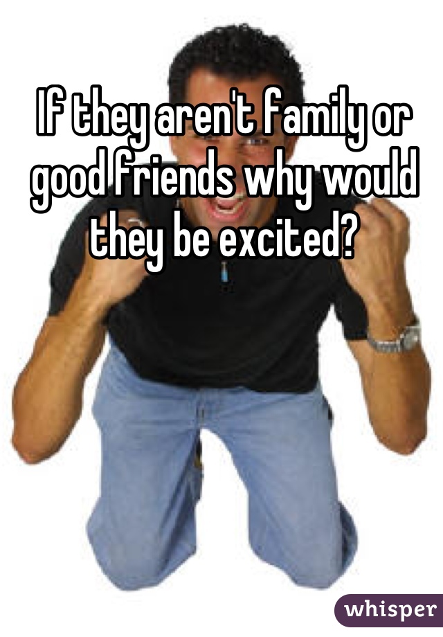 If they aren't family or good friends why would they be excited?