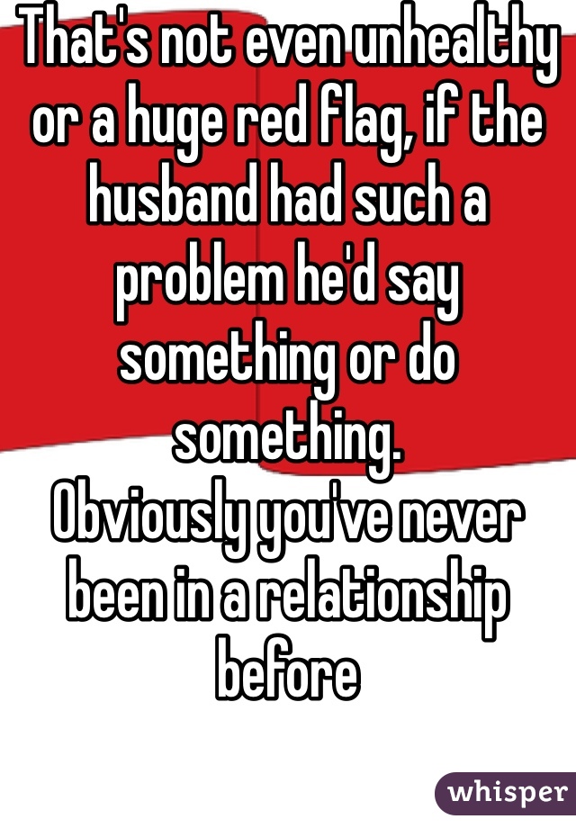 That's not even unhealthy or a huge red flag, if the husband had such a problem he'd say something or do something. 
Obviously you've never been in a relationship before