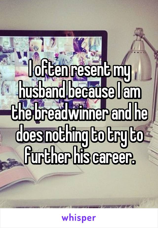 I often resent my husband because I am the breadwinner and he does nothing to try to further his career.