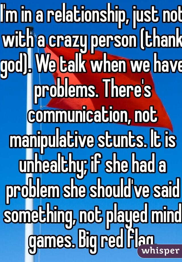 I'm in a relationship, just not with a crazy person (thank god). We talk when we have problems. There's communication, not manipulative stunts. It is unhealthy; if she had a problem she should've said something, not played mind games. Big red flag. 