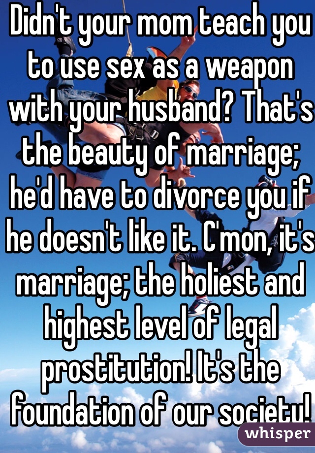 Didn't your mom teach you to use sex as a weapon with your husband? That's the beauty of marriage; he'd have to divorce you if he doesn't like it. C'mon, it's marriage; the holiest and highest level of legal prostitution! It's the foundation of our society!