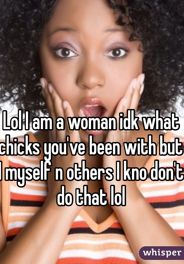 Lol I am a woman idk what chicks you've been with but I myself n others I kno don't do that lol 