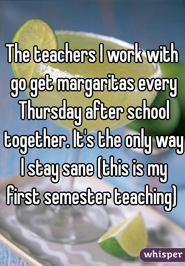 The teachers I work with go get margaritas every Thursday after school together. It's the only way I stay sane (this is my first semester teaching) 