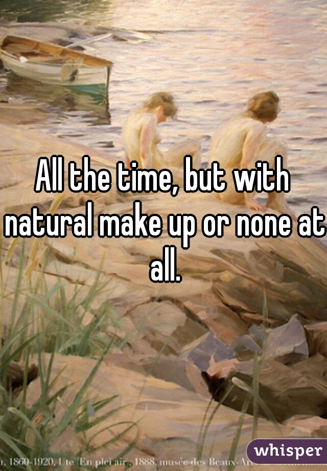 All the time, but with natural make up or none at all.