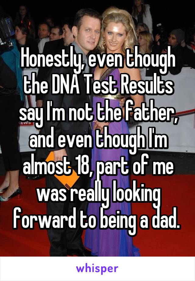 Honestly, even though the DNA Test Results say I'm not the father, and even though I'm almost 18, part of me was really looking forward to being a dad. 