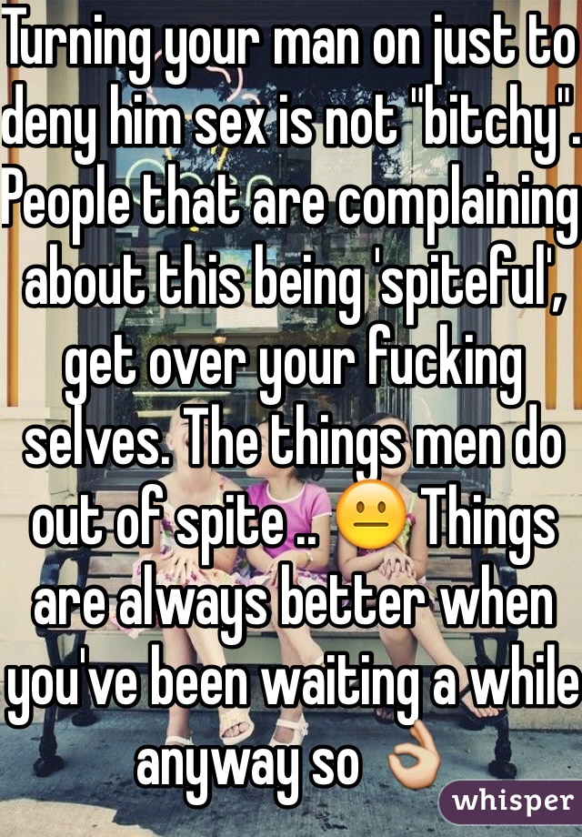 Turning your man on just to deny him sex is not "bitchy". People that are complaining about this being 'spiteful', get over your fucking selves. The things men do out of spite .. 😐 Things are always better when you've been waiting a while anyway so 👌