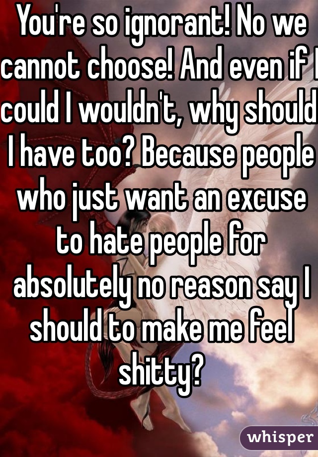 You're so ignorant! No we cannot choose! And even if I could I wouldn't, why should I have too? Because people who just want an excuse to hate people for absolutely no reason say I should to make me feel shitty?