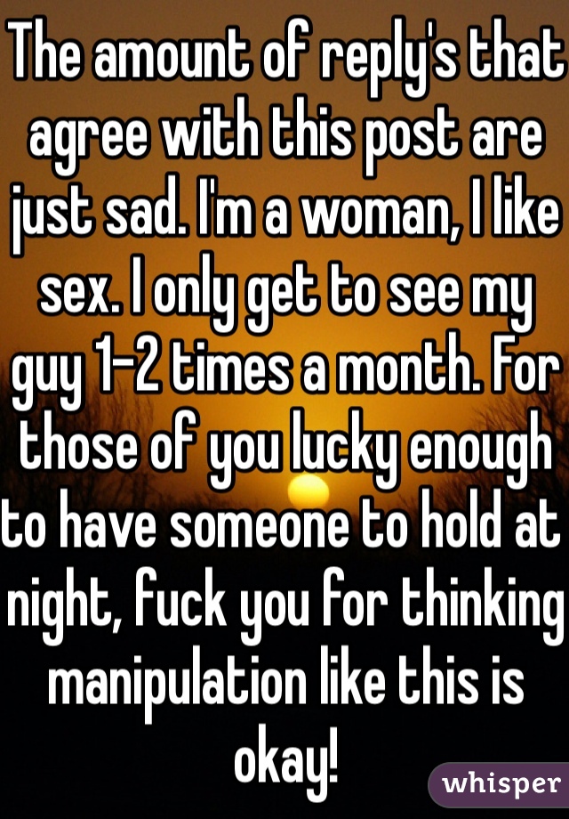 The amount of reply's that agree with this post are just sad. I'm a woman, I like sex. I only get to see my guy 1-2 times a month. For those of you lucky enough to have someone to hold at night, fuck you for thinking manipulation like this is okay!