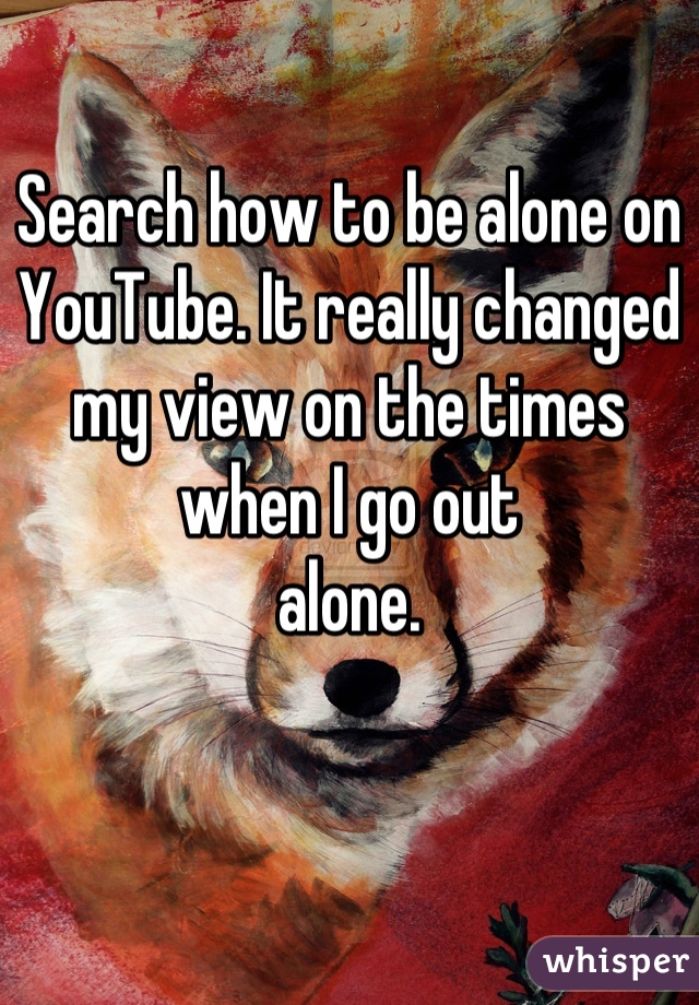 Search how to be alone on YouTube. It really changed my view on the times when I go out 
alone.