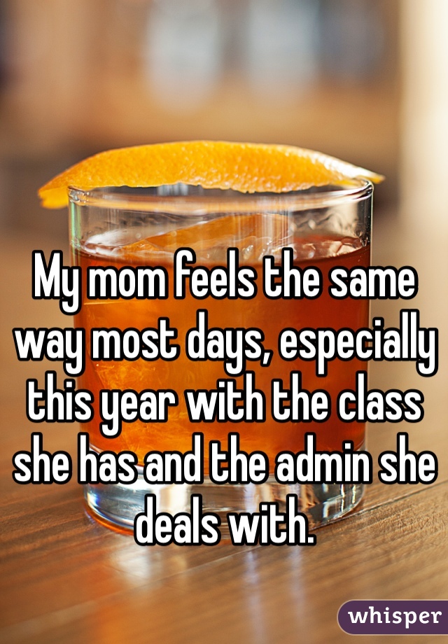 My mom feels the same way most days, especially this year with the class she has and the admin she deals with.